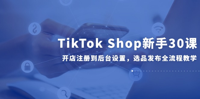 TikTok Shop新手30课，开店注册到后台设置，选品发布全流程教学-yingqiuwz