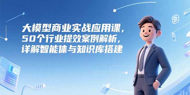 大模型商业实战应用课，50个行业提效案例解析，详解智能体与知识库搭建-yingqiuwz