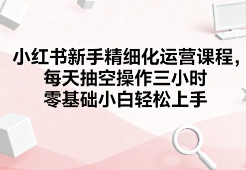 小红书新手精细化运营课程，每天抽空操作三小时，零基础小白轻松上手-yingqiuwz