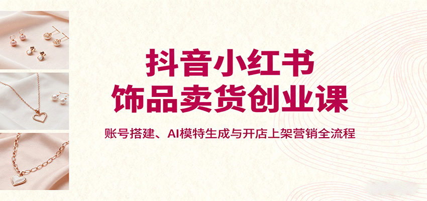 抖音小红书饰品卖货创业课，账号搭建、AI模特生成与开店上架营销全流程-yingqiuwz